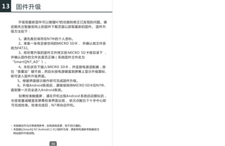13     固件升级

       升级到最新固件可以增强N7的功能和修正已发现的问题。请
     定期关注智器官网上的固件下载页面以获取最新的固件。 固件升
     级方法如下：

        1、请先备份保存在N7中的个人资料。
        2、准备一张有足够空间的MICRO SD卡， 并确认其文件系
     统为FAT32。
        3、将所需升级的固件文件拷贝到 MICRO SD 卡根目录下 ，
     并确认固件的文件名是否正确（系统固件文件名为
     “SmartQN7_AD”）。
        4、关机状态下插入 MICRO SD卡， 并连接电源适配器，按
     住“音量加”键不放，然后长按电源键直到屏幕上显示升级图标，
     即可进入固件升级界面。
       5、根据界面提示操作即可完成固件升级。
       6、升级Android系统后，请继续保持MICRO SD卡在N7中，
     直到第一次完全进入Android系统。
       如需校准触摸屏， 请在开机出现Android 系统启动图标后，
     长按音量减键直至屏幕校准界面出现， 依次点触五个十字中心即
     可完成校准。校准完成后，N7 将自动开机。




     * 本指南仅作为日常使用参考，如有其他变更，恕不另行通知。
     * 本指南以SmartQ N7 Android2.1 V1.0固件为准，更新特性请参考智器官方
       网站固件升级说明。



                          36
 