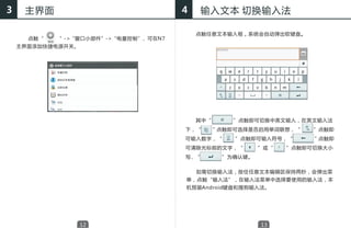 3    主界面                              4     输入文本 切换输入法

                                          点触任意文本输入框，系统会自动弹出软键盘。
      点触“   ”->“窗口小部件”->“电量控制” 可在N7
                              ，
    主界面添加快捷电源开关。




                                          其中“      ”点触即可切换中英文输入，在英文输入法
                                      下，“       ”点触即可选择是否启用单词联想，“    ”点触即
                                      可输入数字，“       ”点触即可输入符号，“      ”点触即
                                      可清除光标前的文字，“         ”或“   ”点触即可切换大小
                                      写，“        ”为确认键。


                                      　　如需切换输入法，按住任意文本编辑区保持两秒，会弹出菜
                                      单，点触“输入法”，在输入法菜单中选择要使用的输入法，本
                                      机预装Android键盘和搜狗输入法。




                   12                                     13
 