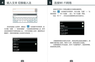 4    输入文本 切换输入法                      5   连接Wi-Fi网络

                                         连接本机至Wi-Fi网络,请配合无线路由器使用。
                                         拖动“　　”标签展开所有程序， 依次点触“ 设置 ”->“无
                                     线和网络”->“Wi-Fi设置”，进入“Wi-Fi设置”界面。
                                     　　勾选“Ｗi-Fi”，本机会自动搜索附近的无线热点。




    　　改变待选输入法菜单，请拖动“   ”标签展开所有程序，依
    次点触“设置”->“语言和键盘”，勾选或取消某种输入法，即可
    设定系统是否可调用此输入法。（另外安装输入法时，请按照此步
    骤操作，将新安装的输入法设定为待选项。）




                                       点触搜索到的无线热点名称，系统会弹出连接设置窗口，根
                                     据提示操作输入密码，等待十几秒，系统会提示已连接。
                                       如果需要进行手动连接，在Wi-Fi设置界面下，短按菜单键，
                                     系统将弹出菜单。




                14                                     15
 