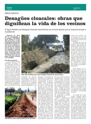 Enfoque                                                                                                                          Septiembre
    página 4
                                                                                                                                     2010


OBRAS PÚBLICAS


Desagües cloacales: obras que
dignifican la vida de los vecinos
El Agua Potable y los Desagües Cloacales domiciliarios son servicios básicos que es necesario brindar a
la población.

   Requieren de obras                                                                                                            tuvimos que alquilar una
que le corresponden a                                                                                                            con oruga, mas una serie
la Empresa SAT-SAPEM,                                                                                                            de dificultades propias de la
quien detenta la conce-                                                                                                          ejecución de una obra de tal
sión del servicio. La falta                                                                                                      envergadura”.
de desagües cloacales do-                                                                                                            “En todos los casos que
miciliarios en algunos ba-                                                                                                       se decide ejecutar obras de
rrios se fue tornando crí-                                                                                                       cloacas o agua potable, se
tica, tanto para aquellos                                                                                                        procede de la misma mane-
vecinos que no cuentan                                                                                                           ra, se solicita autorización,
con superficie necesaria                                                                                                         proyecto y asistencia técnica
en sus terrenos para con-                                                                                                        a la SAT, y se ejecuta la obra
tinuar excavando pozos                                                                                                           de acuerdo a la normativa
negros como para el ba-                                                                                                          de ellos. Se realiza la exca-
rrio donde viven, por las                                                                                                        vación, se colocan las cañe-
aguas servidas arrojadas                                                                                                         rías y se tapa, mitigando los
a la vía pública.                                                                                                                impactos negativos de los
                                                                                                                                 trabajos (tierra acumulada,
Una obra importante                                                                                                              corte de tránsito etc.) con
    En el año 2003 el actual                                                                                                     las señalizaciones adecua-
Intendente Municipal Ja-                                                                                                         das, estas no son respeta-
vier Pucharras, durante la                                                                                                       das y suelen ser sustraídas o
campaña electoral, al reali-                                                                                                     destrozadas.”
zar distintos recorridos, se
encontró con este proble-                                                                                                            “Para ejecutar los cru-
ma en la calles de algunos                                                                                                       ces bajo el Arroyo Tafí, ha-
barrios, como por ejemplo                                                                                                        bía que colocar la colectora
el Barrio Primer Centenario                                                                                                      1 metro y medio debajo de
(CGT). Al iniciar su mandato     Calle Vélez Sarsfield y Pje. Cossio. Desagües Cloacales (Bº Santa teresita).                    la cota del lecho del río con
dispuso confeccionar el pre-                                                                                                     una camisa metálica. En la
supuesto económico para          prioridades de exclusiva      aportaba un porcentaje de        Esta obra presentó algunas       calle Juan Manuel de Rosas
llevar a cabo la obra, pero la   competencia municipal. En     materiales y la totalidad de     complicaciones, como por         la tarea se tornaba peligrosa
inversión necesaria para de-     este contexto, coincidió la   mano de obra bruta, com-         ejemplo colocar la cañería       por lo que se excavaba en
sarrollar el proyecto excedía    implementación en nuestra     prometiéndose la Munici-         en una zanja de 5.50 mts de      una longitud de 50 metros,
ampliamente la disponibili-      provincia de un programa      palidad como Organismo           profundidad que se excavó        luego se blindaban los mu-
dad de la Municipalidad ya       nacional denominado Com-      Ejecutor a aportar el resto      por una calle muy angosta        ros con tarimas de madera
que se encontró con otras        ponente Materiales, el cual   de insumos, herramientas,        que contiene interferencias      dada la inestabilidad del
                                                               equipos y mano de obra           como red de gas, agua po-        terreno, se colocaba la ca-
                                                               especializada. Es así que en     table, tendido de media          ñería y se procedía a tapar
                                                               este marco, se presentaron       tensión (13.200 voltios) y el    y compactar hasta lograr
                                                               varios proyectos en donde        ducto de efluentes indus-        devolverle la transitabilidad
                                                               estaba incluido el de des-       triales de la empresa Citro-     a la calle”.
                                                               agües cloacales para el ba-      max. Técnicamente la obra
                                                               rrio Primer Centenario, que      fue proyectada y dirigida            “A lo largo de la obra,
                                                               consistía en 3 etapas. El mis-   por personal de SAT.             cuando finalizaba alguna
                                                               mo comprendía la ejecución           Desde la Secretaria de       etapa y se dejaba de con-
                                                               de la colectora cloacal para     Obras y Servicios Públi-         currir a la zona, se sufrieron
                                                               295 viviendas (Etapas I y II)    cos, se explicó las complica-    robos de tapas de boca de
                                                               más un Nexo que va desde         ciones sufridas al realizar un   registro, sumándose la con-
                                                               calle Manuela Pedraza (lí-       trabajo que, una vez con-        ducta desaprensiva de algu-
                                                               mite este del barrio), hasta     cluido, por sus característi-    nos vecinos que arrojaban
                                                               la colectora principal que       cas no es apreciado a simple     allí sus residuos por lo que
                                                               se encuentra en Thames y         vista como la pavimentación      se realizaron trabajos espe-
                                                               Sáenz Peña, con 18 familias      o el alumbrado público.          ciales de destranque. En dos
                                                               propuestas para conexión         “Para nosotros esa obra fue      ocasiones las paredes al des-
                                                               domiciliaria (Etapa III). Esta   faraónica pues el impacto        moronarse, arrastraron el
                                                               fue una obra de gran en-         en la capacidad operativa        ducto de Citromax y la zanja
                                                               vergadura ya que incluía         municipal fue tremendo.          se inundó de efluentes in-
                                                               el cruce subterráneo de la       No teníamos una retroex-         dustriales, la única solución
                                                               ruta provincial 315 y dos        cavadora con la longitud de      fue hacer una sangría hacia
calle Thames. Red de agua potable para Bº Eva Perón.           cruces bajo el Arroyo Tafí.      brazo necesaria, por lo que      el arroyo para evacuar los lí-
 