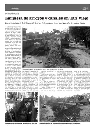 Septiembre                                                                                                                             Enfoque
                                                                                                                                                   página 7
                    2010

OBRAS PÚBLICAS

Limpieza de arroyos y canales en Tafí Viejo
La Municipalidad de Tafí Viejo, realizó tareas de limpieza en los arroyos y canales de nuestra ciudad.

     A través de todos estos
años de gestión de gobierno,
el Intendente Javier Pucha-
rras, tramitó ante la Dirección
Provincial del Agua (D.P.A.),
la limpieza y el mantenimien-
to de los diferentes cursos de
agua que atraviesan nuestra
ciudad. Lamentablemente,
no se obtuvo una respuesta
positiva por parte de este
organismo. Es por eso, que
a través del programa Ar-
gentina Trabaja, se dispu-
so trabajar íntegramente
en la limpieza de los bordes
y taludes, y el fondo de los
lechos de los arroyos colma-
tados material que perjudica
el normal escurrimiento de
las aguas. Eventualmente, si
hay mucho enlame, se pue-
den producir desbordes con
consecuencias imaginables
para los vecinos de las zo-
nas aledañas. Se trabajó en
el desmalezado, rociado con
insecticidas, y retiro de toda
la basura de esos lugares.
Además se dió autorización        Tareas de limpieza del arroyo Tafí (entre ruta 315 y camino del perú)
para la plantación de diver-
sas especies de árboles a los     que la Municipalidad de Tafí          - Arroyo Tafí ruta 315 y     tó a la Dirección del Agua,   quiler de las máquinas.
costados del Arroyo Tafí y        Viejo, procedió a la contra-      calle Perú.                      la limpieza del Canal de         Desde la municipalidad
Juan Manuel de Rosas. Es-         tación de grandes maquina-            - Canal Norte con des-       Desagüe Norte desde el        se solicita a los vecinos, to-
tos, se habían convertido         rias, retroexcavadoras sobre      embocadura a Arroyo Tafí         inicio del Bº Lomas de Tafí   mar conciencia y no arrojar
en basurales clandestinos,        oruga, cargadores frontales y     hasta el puente carretero        a hasta la ruta provincial    los residuos en los canales,
por lo que ahora se puede         camiones con volquete para        altura República del Líbano      314 (Diagonal Leccese),       ya que todo este trabajo se
observar la zona limpia, sa-      cumplimentar las tareas de        (ex Mitre).                      lugar que se encontraba       hizo con mucho esfuerzo.
neada y con más seguridad.        limpieza mas pesadas.                 - Canal la Esperanza,        en mal estado, con limpie-    Se pensó en la seguridad y
Pero esto no fue suficiente           Estos trabajos, a cargo       altura Bº Los Pocitos, con       za en los bordes, quedan-     tranquilidad de muchos ve-
ya que algunos canales esta-      distintas cooperativas del        afluencia y desembocadura        do algunos tramos sin ter-    cinos, que corren el riesgo
ban colmatados, y resultaba       Programa Argentina Traba-         hasta canal norte.               minar, esperando la pron-     de inundación, provocada
muy difícil para los obreros      ja, se realizaron en la totali-       - Canal Cintura Norte, al-   ta contestación por parte     por el desborde de arroyos y
de las cuadrillas realizar este   dad de los desagües pluvia-       terna finca Moyano.              de la D.P.A, teniendo en      canales, en épocas de gran-
trabajo manualmente. Es así       les que atraviesan Tafí Viejo:        Por otra parte se solici-    cuenta el alto costo de al-   des lluvias.




Cooperativistas limpiando el canal de Avda. del Perú.               Grandes maquinarias realizando las tareas de limpieza más pesadas.
 