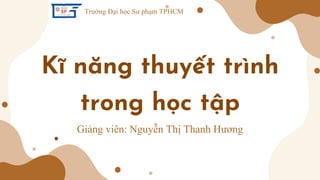 Kĩ năng thuyết trình
trong học tập
Giảng viên: Nguyễn Thị Thanh Hương​
Trường Đại học Sư phạm TPHCM
 