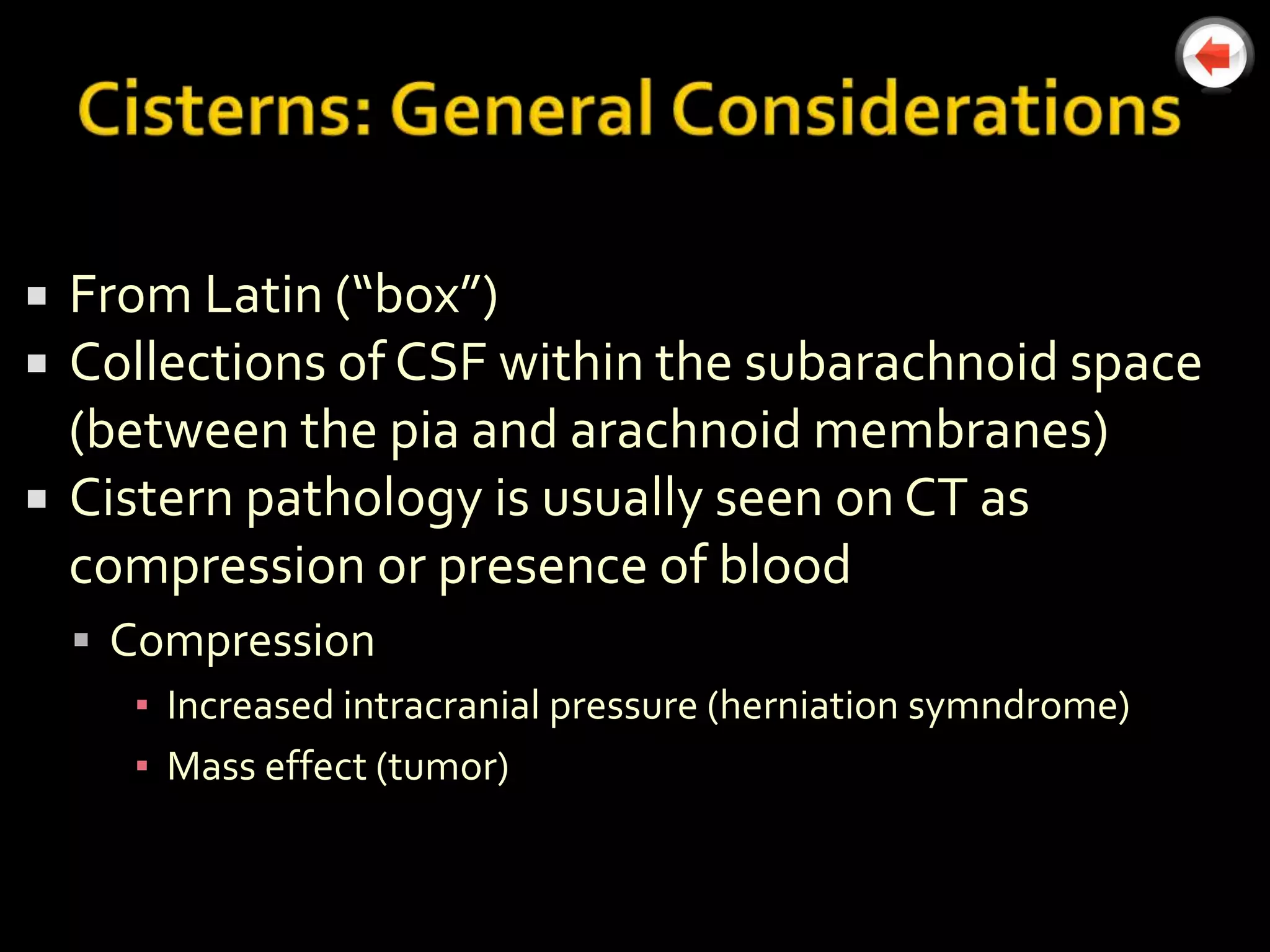    From Latin (“box”)
   Collections of CSF within the subarachnoid space
    (between the pia and arachnoid membranes)
   Cistern pathology is usually seen on CT as
    compression or presence of blood
     Compression
       ▪ Increased intracranial pressure (herniation symndrome)
       ▪ Mass effect (tumor)
 