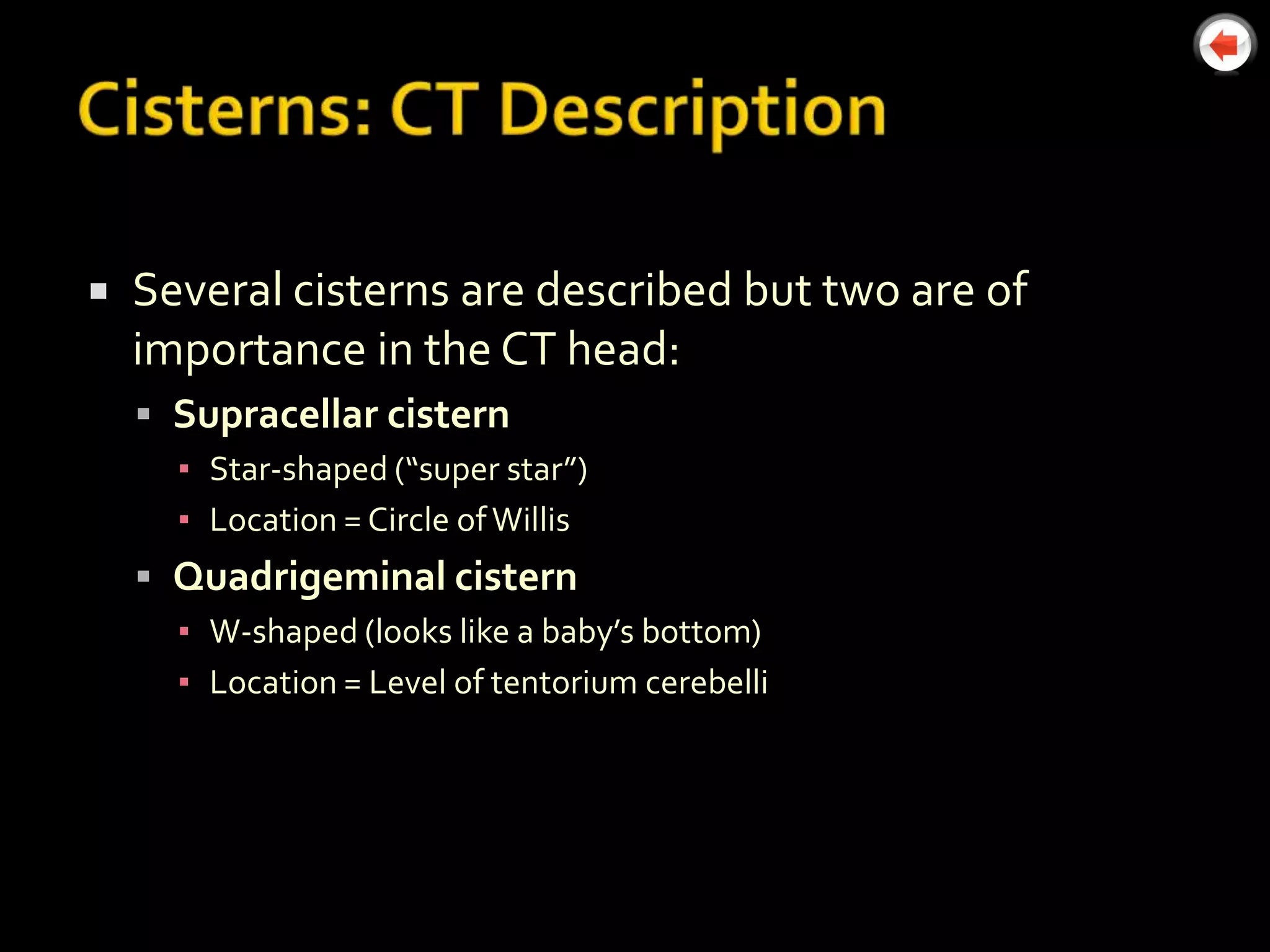    Several cisterns are described but two are of
    importance in the CT head:
     Supracellar cistern
      ▪ Star-shaped (“super star”)
      ▪ Location = Circle of Willis
     Quadrigeminal cistern
      ▪ W-shaped (looks like a baby’s bottom)
      ▪ Location = Level of tentorium cerebelli
 