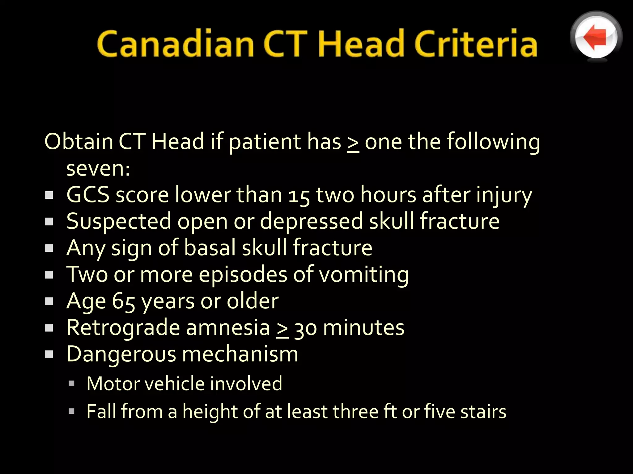 Obtain CT Head if patient has > one the following
  seven:
 GCS score lower than 15 two hours after injury
 Suspected open or depressed skull fracture
 Any sign of basal skull fracture
 Two or more episodes of vomiting
 Age 65 years or older
 Retrograde amnesia > 30 minutes
 Dangerous mechanism
   Motor vehicle involved
   Fall from a height of at least three ft or five stairs
 