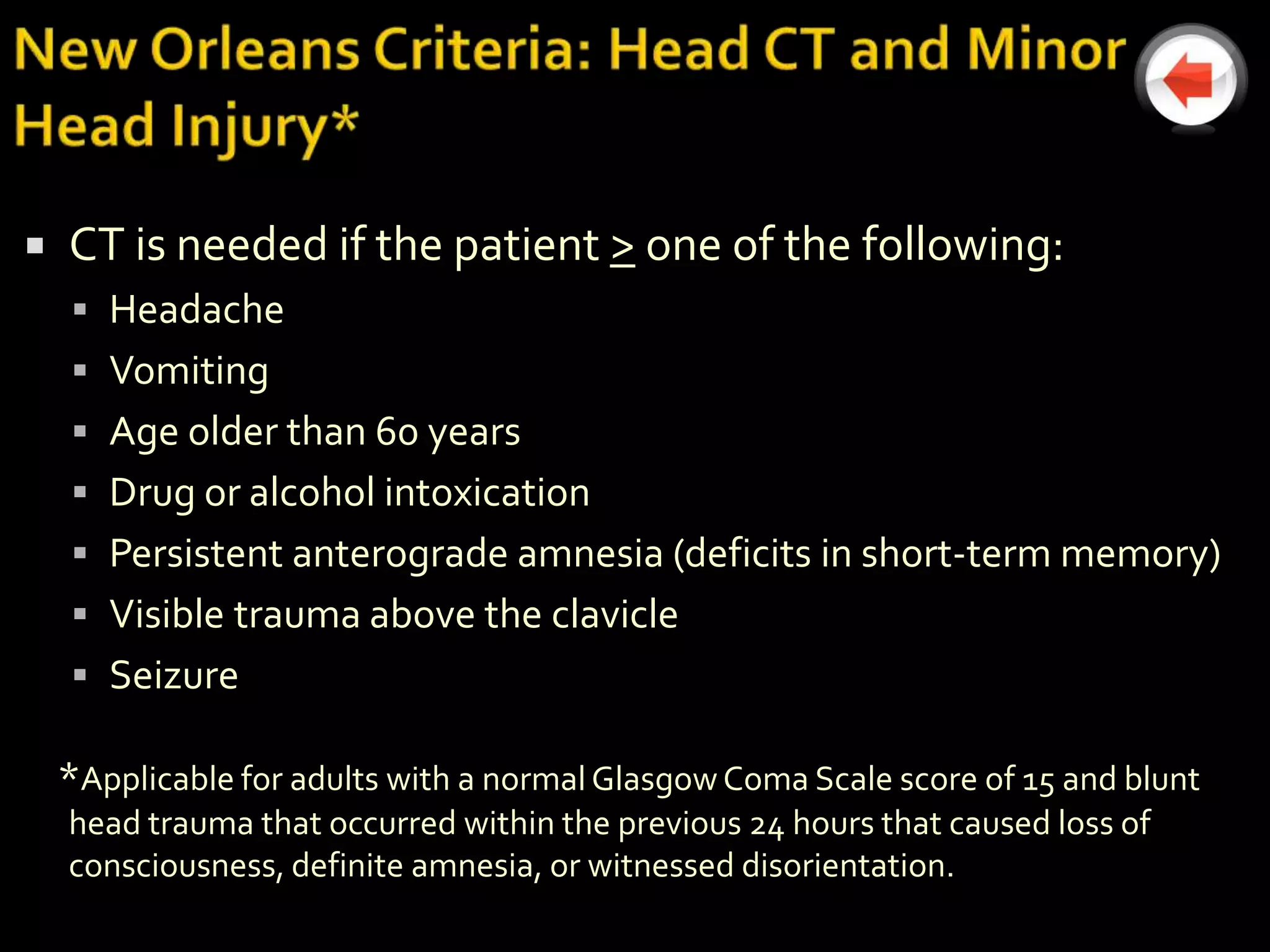    CT is needed if the patient > one of the following:
     Headache
     Vomiting
     Age older than 60 years
     Drug or alcohol intoxication
     Persistent anterograde amnesia (deficits in short-term memory)
     Visible trauma above the clavicle
     Seizure

    *Applicable for adults with a normal Glasgow Coma Scale score of 15 and blunt
    head trauma that occurred within the previous 24 hours that caused loss of
    consciousness, definite amnesia, or witnessed disorientation.
 
