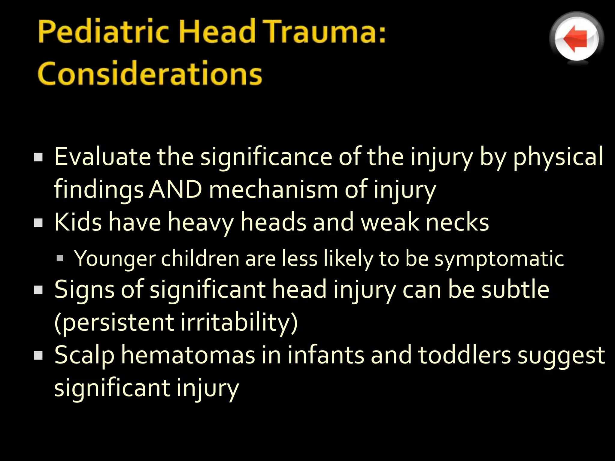    Evaluate the significance of the injury by physical
    findings AND mechanism of injury
   Kids have heavy heads and weak necks
     Younger children are less likely to be symptomatic
   Signs of significant head injury can be subtle
    (persistent irritability)
   Scalp hematomas in infants and toddlers suggest
    significant injury
 