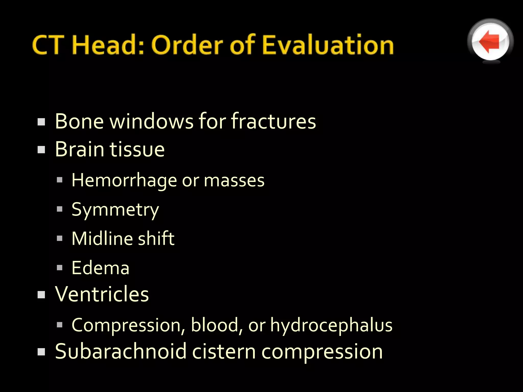    Bone windows for fractures
   Brain tissue
     Hemorrhage or masses
     Symmetry
     Midline shift
     Edema
   Ventricles
     Compression, blood, or hydrocephalus
   Subarachnoid cistern compression
 