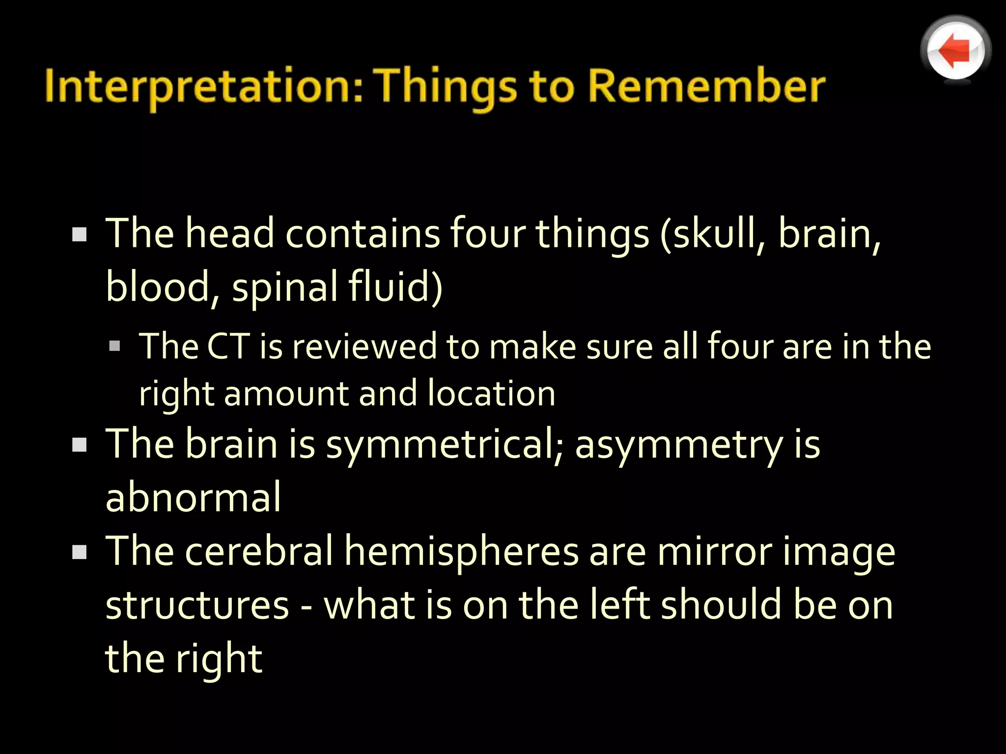    The head contains four things (skull, brain,
    blood, spinal fluid)
     The CT is reviewed to make sure all four are in the
      right amount and location
   The brain is symmetrical; asymmetry is
    abnormal
   The cerebral hemispheres are mirror image
    structures - what is on the left should be on
    the right
 