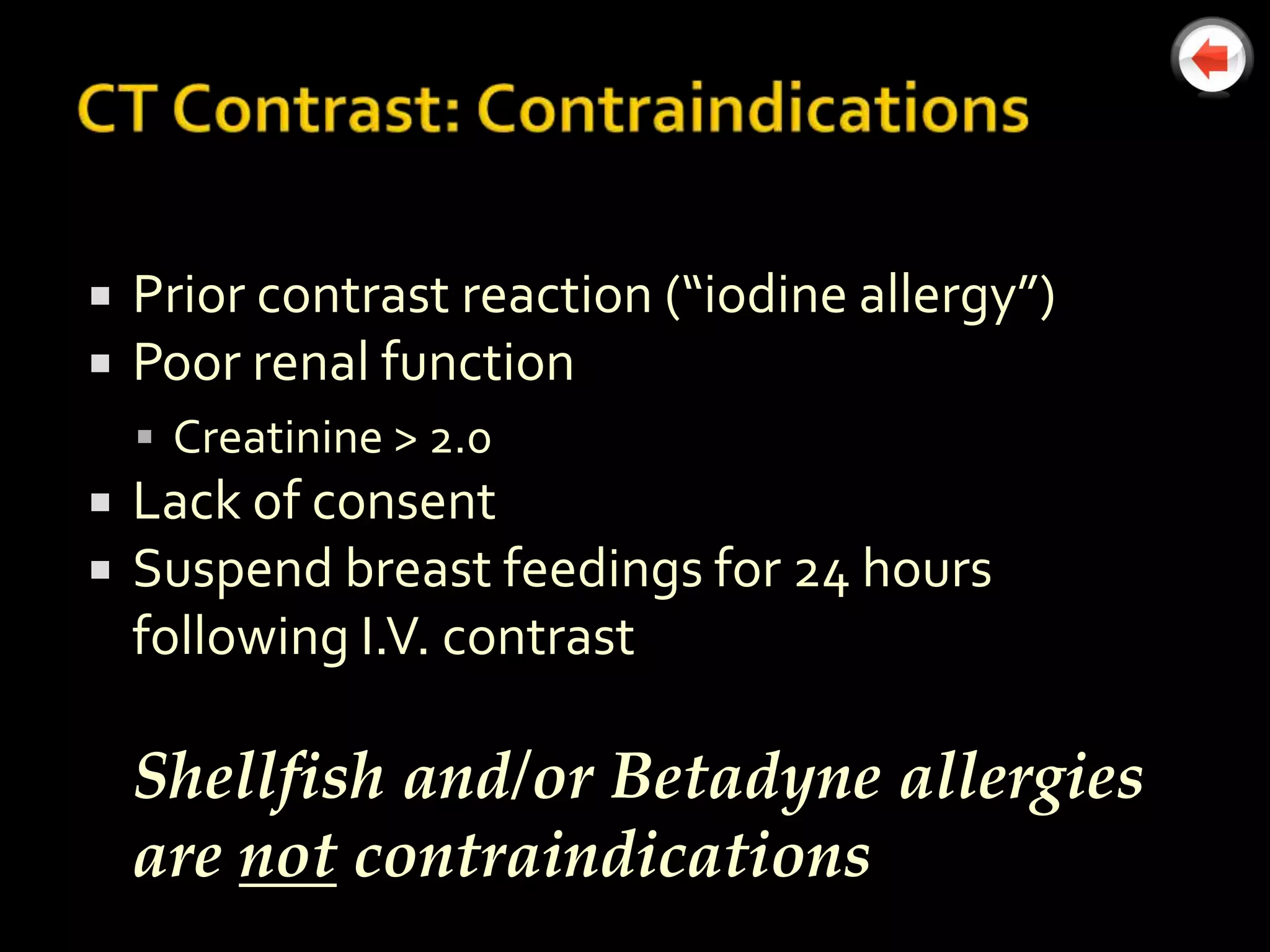   Prior contrast reaction (“iodine allergy”)
   Poor renal function
     Creatinine > 2.0
   Lack of consent
   Suspend breast feedings for 24 hours
    following I.V. contrast

    Shellfish and/or Betadyne allergies
    are not contraindications
 
