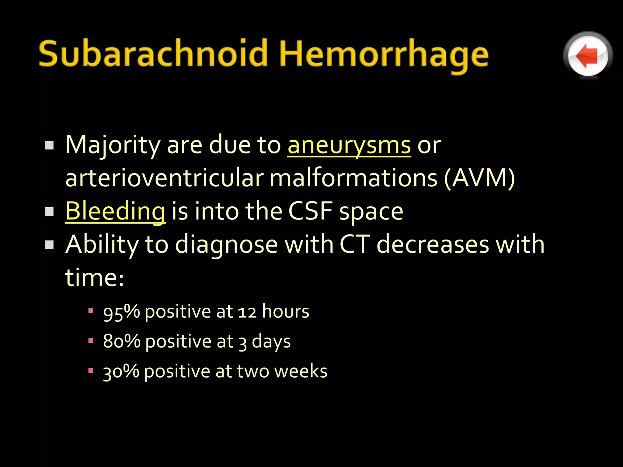    Majority are due to aneurysms or
    arterioventricular malformations (AVM)
   Bleeding is into the CSF space
   Ability to diagnose with CT decreases with
    time:
     ▪ 95% positive at 12 hours
     ▪ 80% positive at 3 days
     ▪ 30% positive at two weeks
 