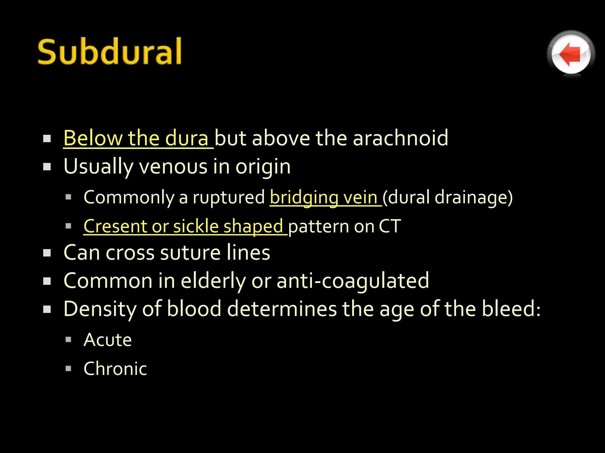    Below the dura but above the arachnoid
   Usually venous in origin
     Commonly a ruptured bridging vein (dural drainage)
     Cresent or sickle shaped pattern on CT
   Can cross suture lines
   Common in elderly or anti-coagulated
   Density of blood determines the age of the bleed:
     Acute
     Chronic
 