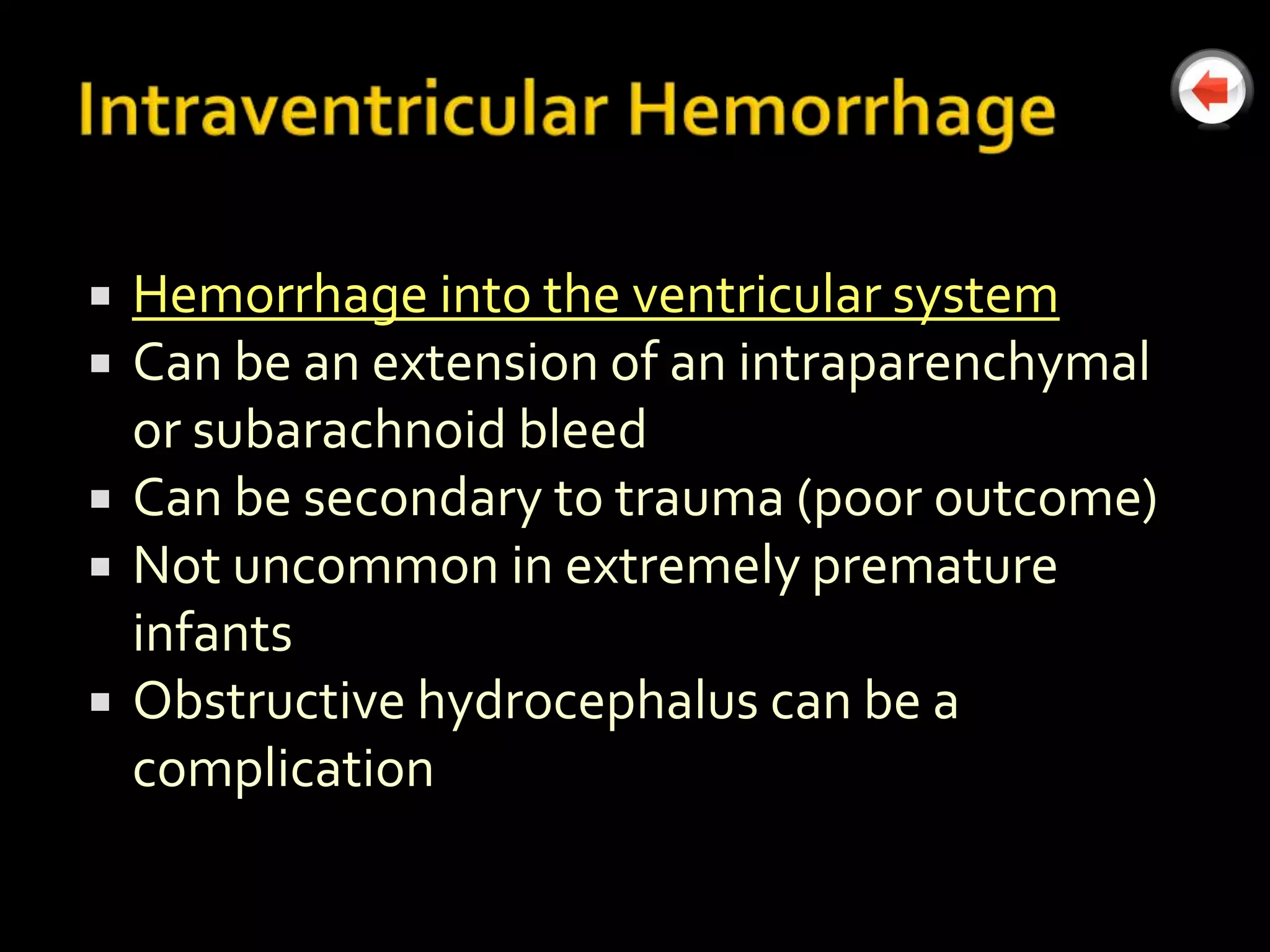    Hemorrhage into the ventricular system
   Can be an extension of an intraparenchymal
    or subarachnoid bleed
   Can be secondary to trauma (poor outcome)
   Not uncommon in extremely premature
    infants
   Obstructive hydrocephalus can be a
    complication
 