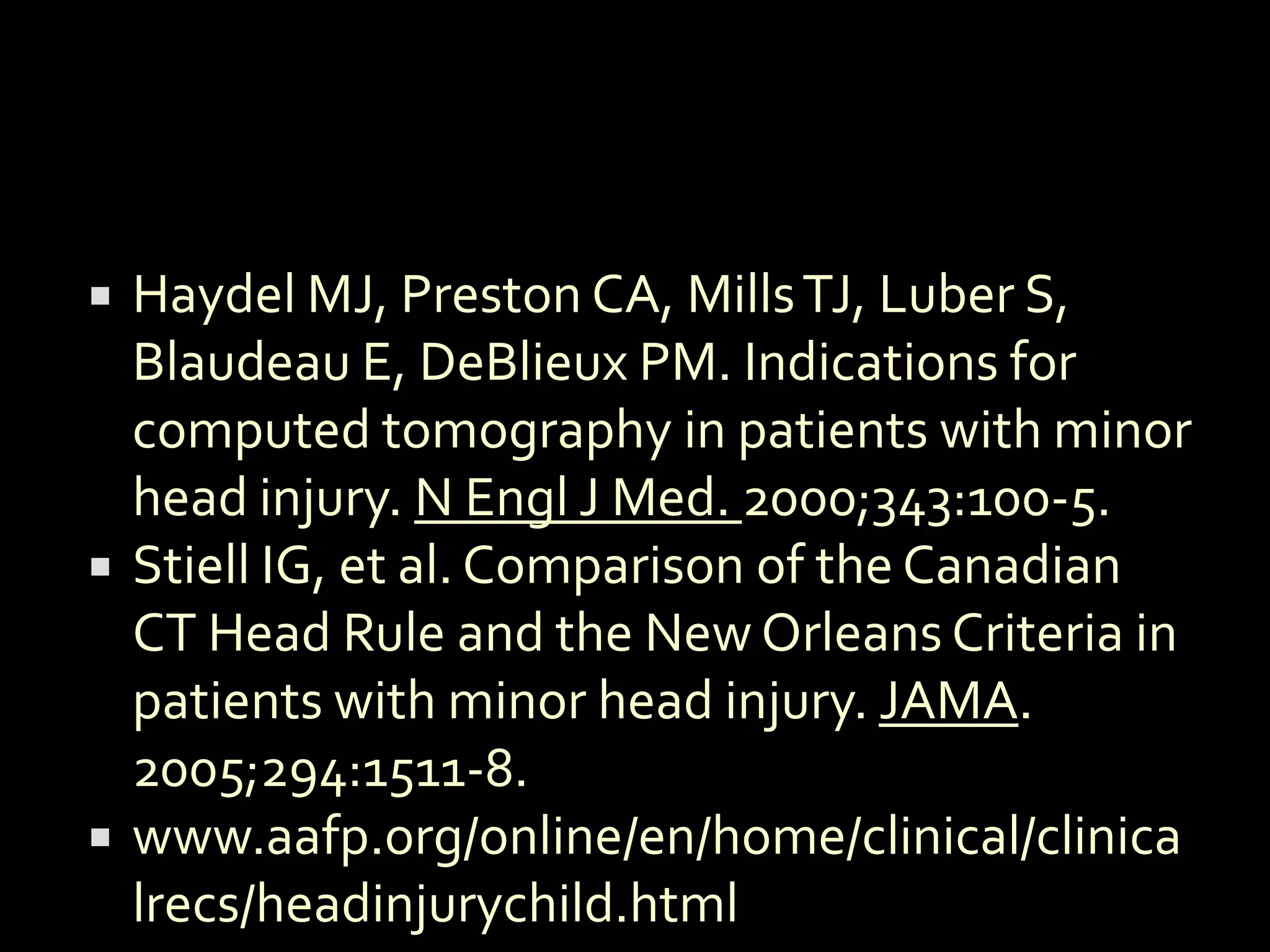    Haydel MJ, Preston CA, Mills TJ, Luber S,
    Blaudeau E, DeBlieux PM. Indications for
    computed tomography in patients with minor
    head injury. N Engl J Med. 2000;343:100-5.
   Stiell IG, et al. Comparison of the Canadian
    CT Head Rule and the New Orleans Criteria in
    patients with minor head injury. JAMA.
    2005;294:1511-8.
   www.aafp.org/online/en/home/clinical/clinica
    lrecs/headinjurychild.html
 