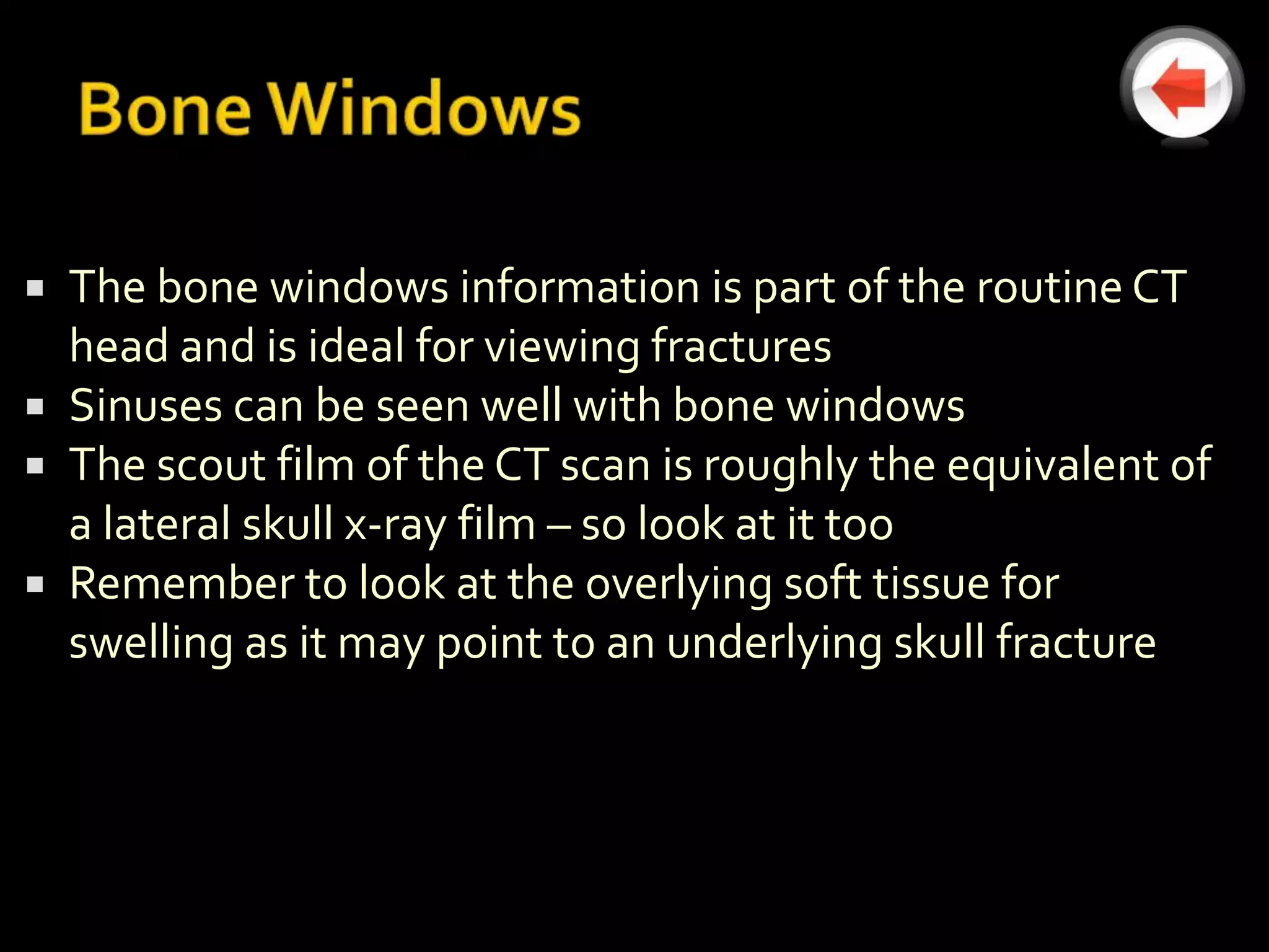  The bone windows information is part of the routine CT
  head and is ideal for viewing fractures
 Sinuses can be seen well with bone windows
 The scout film of the CT scan is roughly the equivalent of
  a lateral skull x-ray film – so look at it too
 Remember to look at the overlying soft tissue for
  swelling as it may point to an underlying skull fracture
 