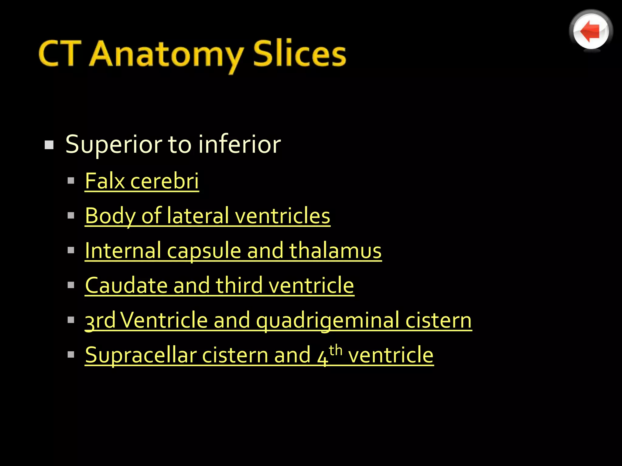    Superior to inferior
     Falx cerebri
     Body of lateral ventricles
     Internal capsule and thalamus
     Caudate and third ventricle
     3rd Ventricle and quadrigeminal cistern
     Supracellar cistern and 4th ventricle
 