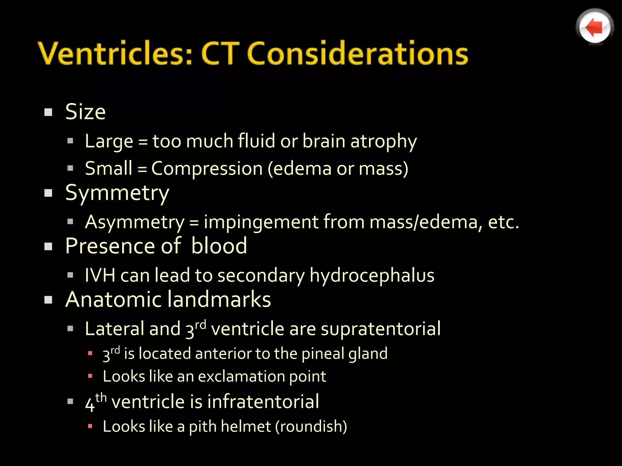    Size
     Large = too much fluid or brain atrophy
     Small = Compression (edema or mass)
   Symmetry
     Asymmetry = impingement from mass/edema, etc.
   Presence of blood
     IVH can lead to secondary hydrocephalus
   Anatomic landmarks
     Lateral and 3rd ventricle are supratentorial
      ▪ 3rd is located anterior to the pineal gland
      ▪ Looks like an exclamation point
     4th ventricle is infratentorial
      ▪ Looks like a pith helmet (roundish)
 