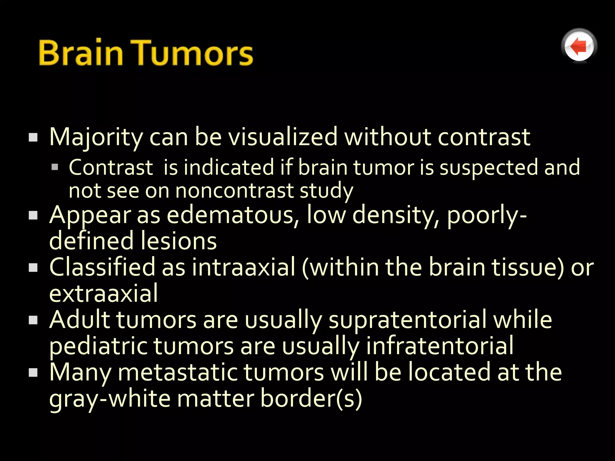    Majority can be visualized without contrast
     Contrast is indicated if brain tumor is suspected and
     not see on noncontrast study
   Appear as edematous, low density, poorly-
    defined lesions
   Classified as intraaxial (within the brain tissue) or
    extraaxial
   Adult tumors are usually supratentorial while
    pediatric tumors are usually infratentorial
   Many metastatic tumors will be located at the
    gray-white matter border(s)
 