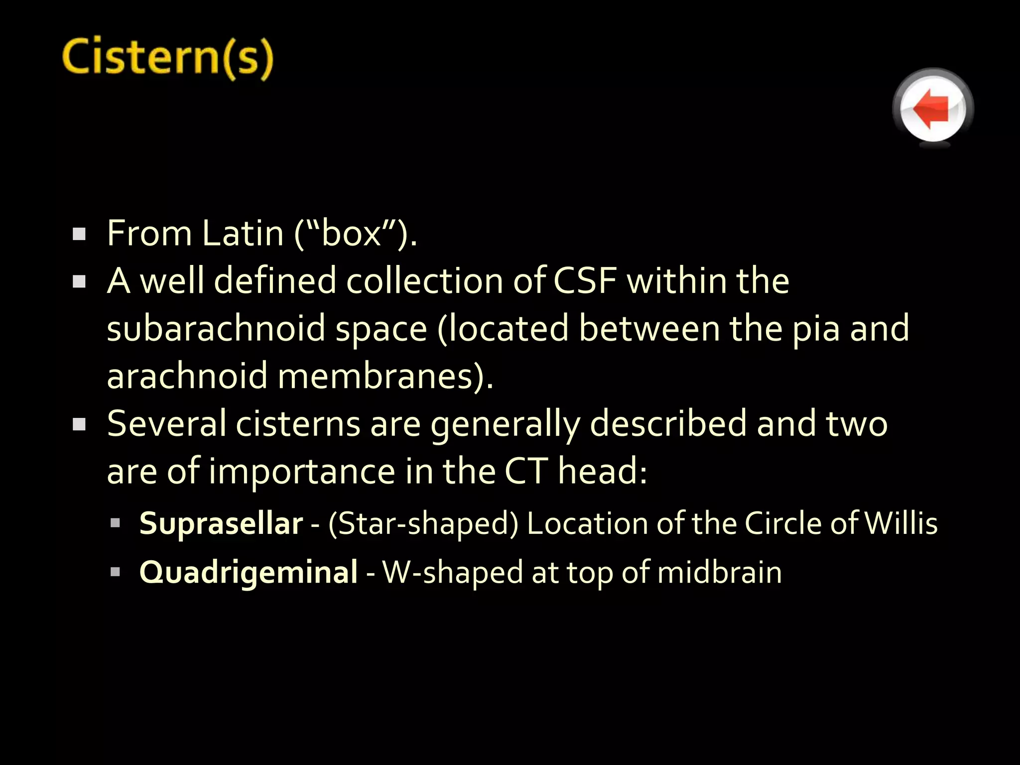  From Latin (“box”).
 A well defined collection of CSF within the
  subarachnoid space (located between the pia and
  arachnoid membranes).
 Several cisterns are generally described and two
  are of importance in the CT head:
     Suprasellar - (Star-shaped) Location of the Circle of Willis
     Quadrigeminal - W-shaped at top of midbrain
 