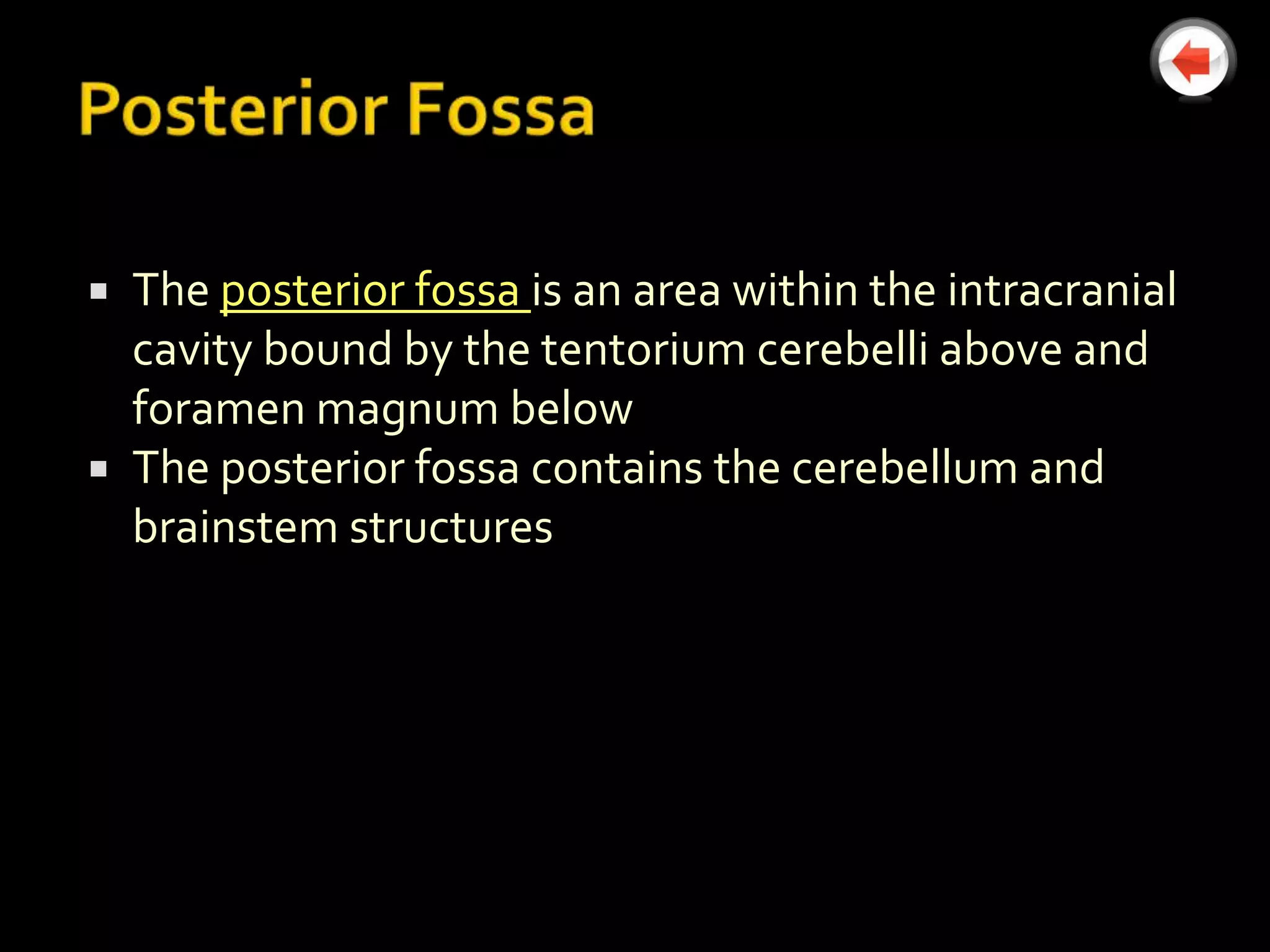  The posterior fossa is an area within the intracranial
  cavity bound by the tentorium cerebelli above and
  foramen magnum below
 The posterior fossa contains the cerebellum and
  brainstem structures
 