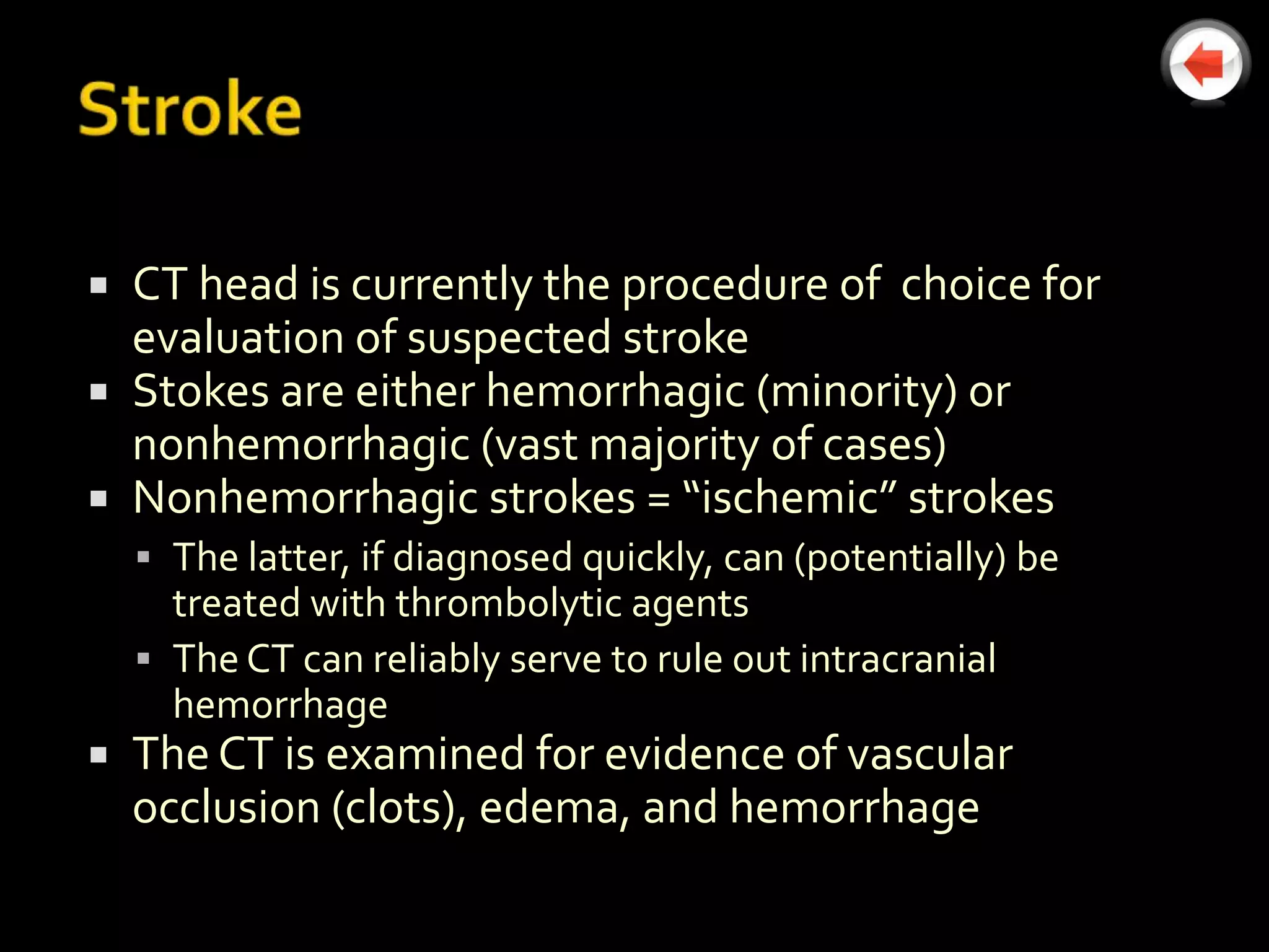  CT head is currently the procedure of choice for
  evaluation of suspected stroke
 Stokes are either hemorrhagic (minority) or
  nonhemorrhagic (vast majority of cases)
 Nonhemorrhagic strokes = “ischemic” strokes
     The latter, if diagnosed quickly, can (potentially) be
      treated with thrombolytic agents
     The CT can reliably serve to rule out intracranial
      hemorrhage
   The CT is examined for evidence of vascular
    occlusion (clots), edema, and hemorrhage
 