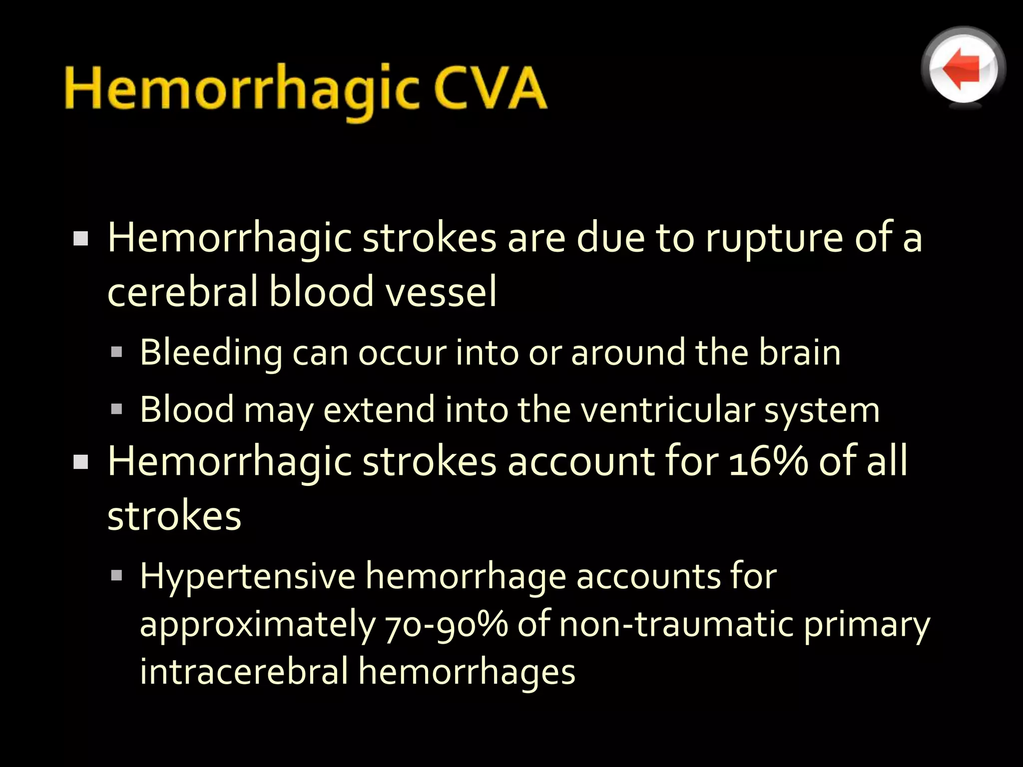    Hemorrhagic strokes are due to rupture of a
    cerebral blood vessel
     Bleeding can occur into or around the brain
     Blood may extend into the ventricular system
   Hemorrhagic strokes account for 16% of all
    strokes
     Hypertensive hemorrhage accounts for
     approximately 70-90% of non-traumatic primary
     intracerebral hemorrhages
 