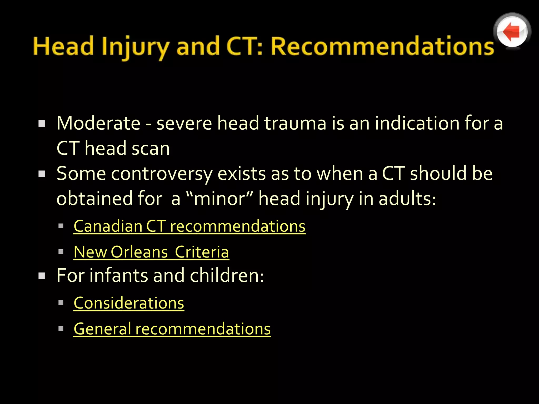  Moderate - severe head trauma is an indication for a
  CT head scan
 Some controversy exists as to when a CT should be
  obtained for a “minor” head injury in adults:
     Canadian CT recommendations
     New Orleans Criteria
   For infants and children:
     Considerations
     General recommendations
 
