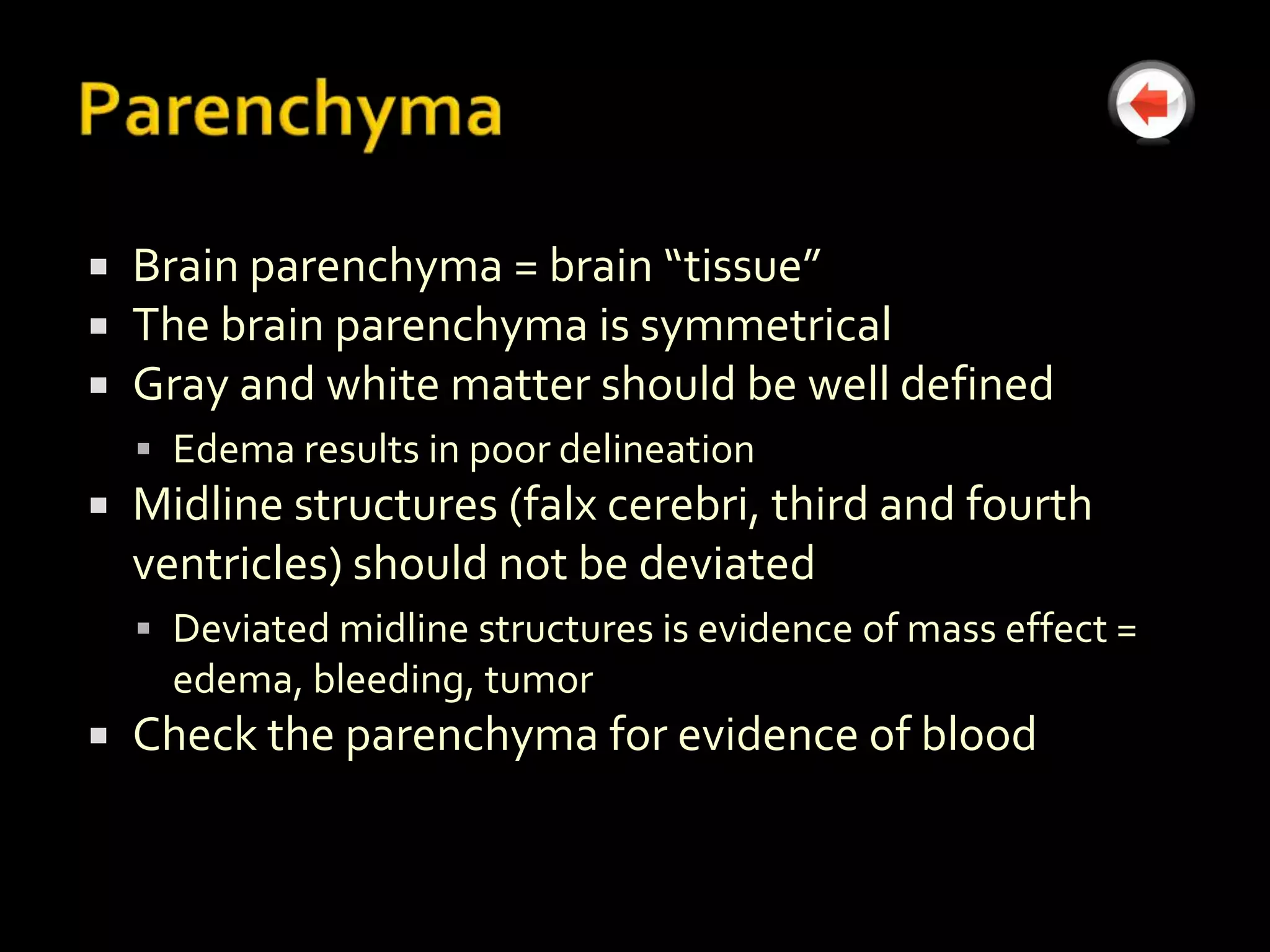    Brain parenchyma = brain “tissue”
   The brain parenchyma is symmetrical
   Gray and white matter should be well defined
     Edema results in poor delineation
   Midline structures (falx cerebri, third and fourth
    ventricles) should not be deviated
     Deviated midline structures is evidence of mass effect =
      edema, bleeding, tumor
   Check the parenchyma for evidence of blood
 