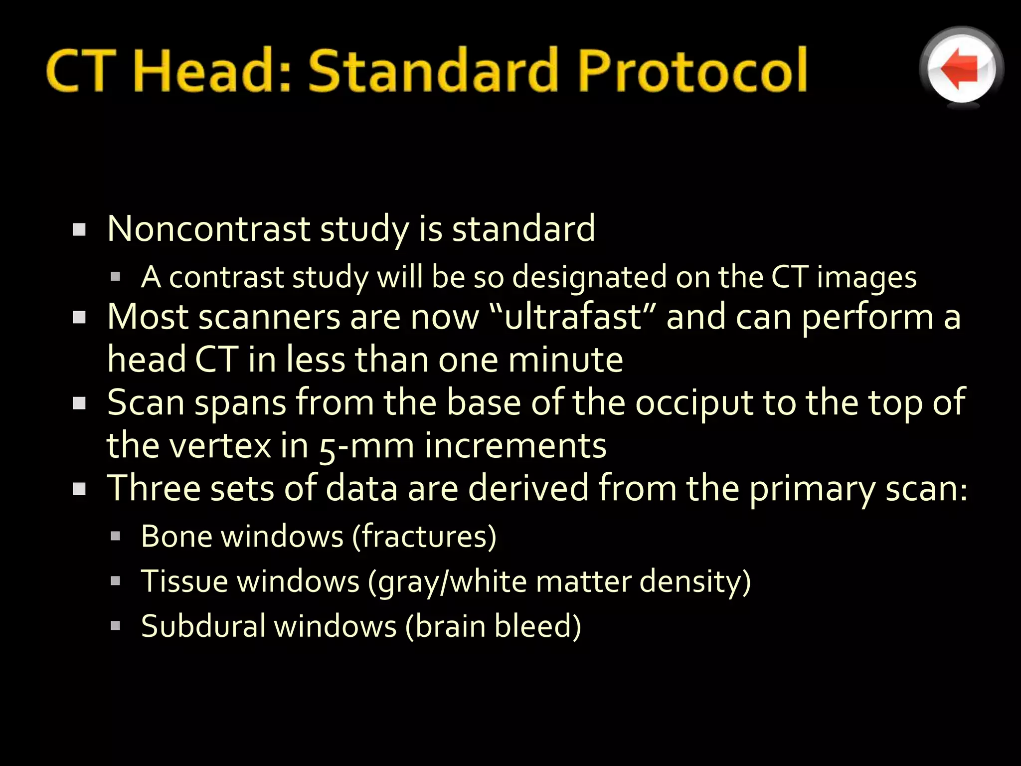   Noncontrast study is standard
     A contrast study will be so designated on the CT images
 Most scanners are now “ultrafast” and can perform a
  head CT in less than one minute
 Scan spans from the base of the occiput to the top of
  the vertex in 5-mm increments
 Three sets of data are derived from the primary scan:
     Bone windows (fractures)
     Tissue windows (gray/white matter density)
     Subdural windows (brain bleed)
 