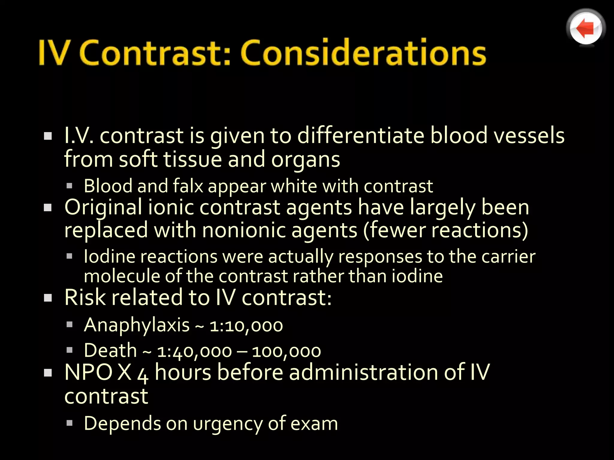    I.V. contrast is given to differentiate blood vessels
    from soft tissue and organs
     Blood and falx appear white with contrast
   Original ionic contrast agents have largely been
    replaced with nonionic agents (fewer reactions)
     Iodine reactions were actually responses to the carrier
      molecule of the contrast rather than iodine
   Risk related to IV contrast:
     Anaphylaxis ~ 1:10,000
     Death ~ 1:40,000 – 100,000
   NPO X 4 hours before administration of IV
    contrast
     Depends on urgency of exam
 