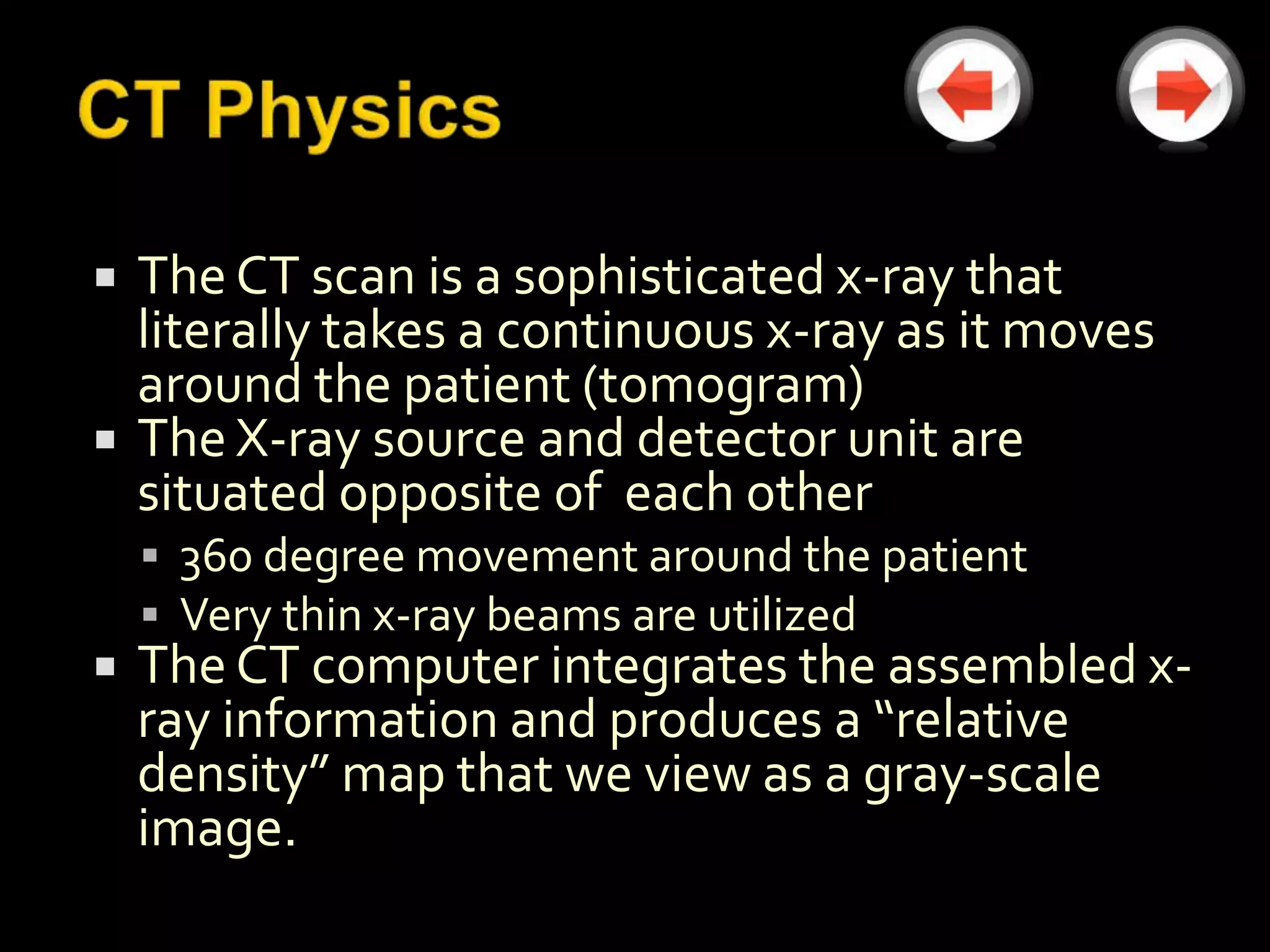    The CT scan is a sophisticated x-ray that
    literally takes a continuous x-ray as it moves
    around the patient (tomogram)
   The X-ray source and detector unit are
    situated opposite of each other
     360 degree movement around the patient
     Very thin x-ray beams are utilized
   The CT computer integrates the assembled x-
    ray information and produces a “relative
    density” map that we view as a gray-scale
    image.
 
