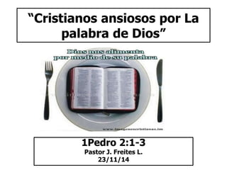 “Cristianos ansiosos por La 
palabra de Dios” 
1Pedro 2:1-3 
Pastor J. Freites L. 
23/11/14 
 