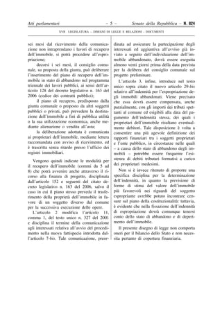 Atti parlamentari

– 5 –

Senato della Repubblica – N. 824

XVII LEGISLATURA – DISEGNI DI LEGGE E RELAZIONI - DOCUMENTI

sei mesi dal ricevimento della comunicazione non intraprendano i lavori di recupero
dell’immobile, si potrà procedere all’espropriazione;
decorsi i sei mesi, il consiglio comunale, su proposta della giunta, può deliberare
l’inserimento del piano di recupero dell’immobile in stato di abbandono nel programma
triennale dei lavori pubblici, ai sensi dell’articolo 128 del decreto legislativo n. 163 del
2006 (codice dei contratti pubblici);
il piano di recupero, predisposto dalla
giunta comunale o proposto da altri soggetti
pubblici o privati, può prevedere la destinazione dell’immobile a fini di pubblica utilità
o la sua utilizzazione economica, anche mediante alienazione o vendita all’asta;
la deliberazione adottata è comunicata
ai proprietari dell’immobile, mediante lettera
raccomandata con avviso di ricevimento, ed
è trascritta senza ritardo presso l’ufficio dei
registri immobiliari.
Vengono quindi indicate le modalità per
il recupero dell’immobile (commi da 5 ad
8) che potrà avvenire anche attraverso il ricorso alla finanza di progetto, disciplinata
dall’articolo 152 e seguenti del citato decreto legislativo n. 163 del 2006, salvo il
caso in cui il piano stesso preveda il trasferimento della proprietà dell’immobile in favore di un soggetto diverso dal comune
per la successiva esecuzione delle opere.
L’articolo 2 modifica l’articolo 11,
comma 1, del testo unico n. 327 del 2001
e disciplina il termine della comunicazione
agli interessati relativa all’avvio del procedimento nella nuova fattispecie introdotta dall’articolo 7-bis. Tale comunicazione, preor-

�
�
�
�
�
�
�
�
�
�
�
�
�
�
�
�
�
�
�
�
�
�
�
�
�
�
�
�
�
�
�
�
�
�
�
�
�
�
�
�
�
�
�
�
�
�
�
�
�
�
�
�
�
�
�
�
�
�
�
�
�
�
�
�
�
�
�
�
�
�
�
�
�
�
�
�
�
�
�

dinata ad assicurare la partecipazione degli
interessati ed aggiuntiva all’avviso già inviato a seguito dell’individuazione dell’immobile abbandonato, dovrà essere eseguita
almeno venti giorni prima della data prevista
per la delibera del consiglio comunale sul
progetto preliminare.
L’articolo 3, infine, introduce nel testo
unico sopra citato il nuovo articolo 29-bis
relativo all’indennità per l’espropriazione degli immobili abbandonati. Viene precisato
che essa dovrà essere compensata, anche
parzialmente, con gli importi dei tributi spettanti al comune ed esigibili alla data del pagamento dell’indennità stessa, dei quali i
proprietari dell’immobile risultano eventualmente debitori. Tale disposizione è volta a
consentire una più agevole definizione dei
rapporti finanziari tra i soggetti proprietari
e l’ente pubblico, in circostanze nelle quali
– a causa dello stato di abbandono degli immobili – potrebbe essere frequente l’esistenza di debiti tributari formatisi a carico
dei proprietari medesimi.
Non si è invece ritenuto di proporre una
specifica disciplina per la determinazione
dell’indennità, in quanto la previsione di
forme di stima del valore dell’immobile
più favorevoli nei riguardi del soggetto
espropriante avrebbe potuto incontrare censure sul piano della costituzionalità: tuttavia,
è evidente che nella fissazione dell’indennità
di espropriazione dovrà comunque tenersi
conto dello stato di abbandono e di deperimento dell’immobile.
Il presente disegno di legge non comporta
oneri per il bilancio dello Stato e non necessita pertanto di copertura finanziaria.

 