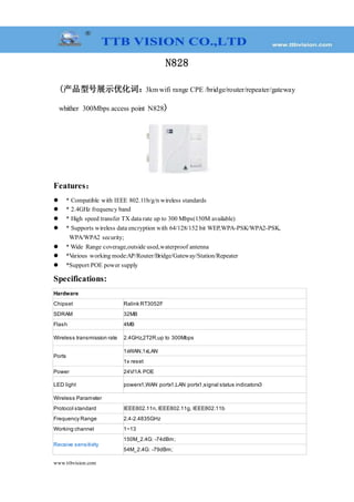 www.ttbvision.com
N828
(产品型号展示优化词：3km wifi range CPE /bridge/router/repeater/gateway
whither 300Mbps access point N828)
Features：
 * Compatible with IEEE 802.11b/g/n wireless standards
 * 2.4GHz frequency band
 * High speed transfer TX data rate up to 300 Mbps(150M available)
 * Supports wireless data encryption with 64/128/152 bit WEP,WPA-PSK/WPA2-PSK,
WPA/WPA2 security;
 * Wide Range coverage,outside used,waterproof antenna
 *Various working mode:AP/Router/Bridge/Gateway/Station/Repeater
 *Support POE power supply
Specifications:
Hardware
Chipset Ralink RT3052F
SDRAM 32MB
Flash 4MB
Wireless transmission rate 2.4GHz,2T2R,up to 300Mbps
Ports
1xWAN,1xLAN
1x reset
Power 24V/1A POE
LED light powerx1,WAN portx1,LAN portx1,signal status indicatorx3
Wireless Parameter
Protocol standard IEEE802.11n, IEEE802.11g, IEEE802.11b
Frequency Range 2.4-2.4835GHz
Working channel 1~13
Receive sensitivity
150M_2.4G: -74dBm;
54M_2.4G: -79dBm;
 