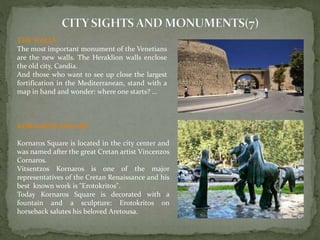 THEWALLS 
The most important monument of the Venetians 
are the new walls. The Heraklion walls enclose 
the old city, Candia. 
And those who want to see up close the largest 
fortification in the Mediterranean, stand with a 
map in hand and wonder: where one starts? ... 
KORNAROS SWUARE 
Kornaros Square is located in the city center and 
was named after the great Cretan artist Vincenzos 
Cornaros. 
Vitsentzos Kornaros is one of the major 
representatives of the Cretan Renaissance and his 
best known work is "Erotokritos". 
Today Kornaros Square is decorated with a 
fountain and a sculpture: Erotokritos on 
horseback salutes his beloved Aretousa. 
 