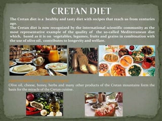 The Cretan diet is a healthy and tasty diet with recipes that reach us from centuries 
ago. 
The Cretan diet is now recognized by the international scientific community as the 
most representative example of the quality of the so-called Mediterranean diet 
which, based as it is on vegetables, legumes, fruits and grains in combination with 
the use of olive oil, contributes to longevity and welfare. 
CRETAN PRODUCTS – CRETAN CUISINE 
Olive oil, cheese, honey, herbs and many other products of the Cretan mountains form the 
basis for the miracle of the Cretan cuisine. 
 