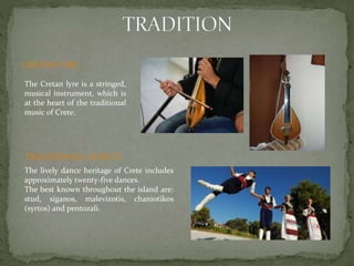 CRETAN LYRE 
The Cretan lyre is a stringed, 
musical instrument, which is 
at the heart of the traditional 
music of Crete. 
TRADITIONAL DANCES 
The lively dance heritage of Crete includes 
approximately twenty-five dances. 
The best known throughout the island are: 
stud, siganos, malevizotis, chaniotikos 
(syrtos) and pentozali. 
 
