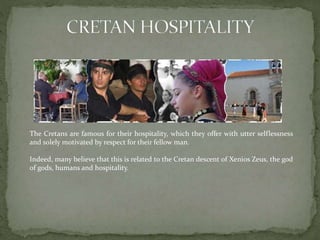 The Cretans are famous for their hospitality, which they offer with utter selflessness 
and solely motivated by respect for their fellow man. 
Indeed, many believe that this is related to the Cretan descent of Xenios Zeus, the god 
of gods, humans and hospitality. 
 