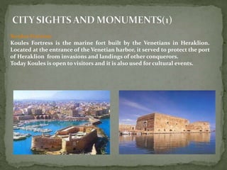 Koules Fortress 
Koules Fortress is the marine fort built by the Venetians in Heraklion. 
Located at the entrance of the Venetian harbor, it served to protect the port 
of Heraklion from invasions and landings of other conquerors. 
Today Koules is open to visitors and it is also used for cultural events. 
 