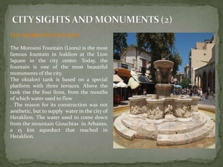 THE MOROSINI FOUNTAIN 
The Morosini Fountain (Lions) is the most 
famous fountain in Iraklion at the Lion 
Square in the city center. Today, the 
fountain is one of the most beautiful 
monuments of the city. 
The oktalovi tank is based on a special 
platform with three terraces. Above the 
tank rise the four lions, from the mouths 
of which water used to flow 
. The reason for its construction was not 
aesthetic, but to supply water in the city of 
Heraklion. The water used to come down 
from the mountain Giouchtas in Arhanes, 
a 15 km aqueduct that reached in 
Heraklion. 
 