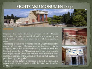 KNOSSOS 
Knossos, the most important center of the Minoan 
civilization, , is built on the hill of Kefala.It is located 5 km. 
south-east of Heraklion and covers an area of about 15 square 
miles. 
According to tradition, it was the seat of King Minos and the 
capital of the state. Knossos was an important city in 
antiquity, and it had been continuously inhabited from the 
Neolithic up to the 5th AD century and it was there that the 
first major Minoan palace in Crete was built. This is the most 
important example of the Minoan civilization that reached its 
peak from 1700 to 1450 BC 
The area of the palace of Knossos is linked to fascinating 
myths, such as the Labyrinth with the Minotaur, Daedalus 
and Icarus. 
 