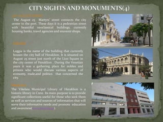 25th AUGUST STREET 
The August 25 Martyrs’ street connects the city 
center to the port. These days it is a pedestrian street 
with beautiful neoclassical buildings, currently 
housing banks, travel agencies and souvenir shops. 
LOGGIA 
Loggia is the name of the building that currently 
houses the city hall of Heraklion. It is situated on 
August 25 street just north of the Lion Square in 
the city center of Heraklion . During the Venetian 
years it was a gathering place for nobles and 
princes who would discuss various aspects of 
economy, trade,and politics that concerned the 
city. 
VIKELAIA 
The Vikelaia Municipal Library of Heraklion is a 
historic library in Crete. Its main purpose is to provide 
significant collections useful for those who seek them 
as well as services and sources of information that will 
serve their informative needs and promote education 
and awareness(www.vikelaia.gr). 
 