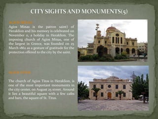 AGIOS MINAS 
Agios Minas is the patron saint) of 
Heraklion and his memory is celebrated on 
November 11, a holiday in Heraklion. The 
imposing church of Agios Minas, one of 
the largest in Greece, was founded on 25 
March 1862 as a gesture of gratitude for the 
protection offered to the city by the saint. 
AGIOS TITOS 
The church of Agios Titos in Heraklion, is 
one of the most important monuments in 
the city center, on August 25 street. Around 
it lies a beautiful square with a few cafes 
and bars, the square of St. Titus. 
 