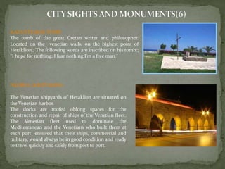 KAZANTZAKIS TOMB 
The tomb of the great Cretan writer and philosopher. 
Located on the venetian walls, on the highest point of 
Heraklion.; The following words are inscribed on his tomb:; 
"I hope for nothing; I fear nothing;I’m a free man." 
NEORIA (SHIPYARDS) 
The Venetian shipyards of Heraklion are situated on 
the Venetian harbor. 
The docks are roofed oblong spaces for the 
construction and repair of ships of the Venetian fleet. 
The Venetian fleet used to dominate the 
Mediterranean and the Venetians who built them at 
each port ensured that their ships, commercial and 
military, would always be in good condition and ready 
to travel quickly and safely from port to port. 
 