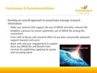 • Develop an overall approach to proactively manage research
information:
• Make use systems that support the use of ORCID and other relevant IDs
• Establish a process to ensure systematic use of ORCID IDs among the
researchers
• Train staff at library and research office to use data and provide adequate
support towards end-users
• Work with end user engagement to support
them use ORCID IDs and benefit from
services for publishing, applying for grants
and recruiting talent
15
Conclusions & Recommendations
Increase your scientific impact now!
 