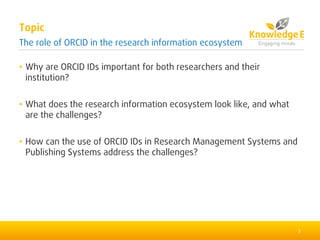 • Why are ORCID IDs important for both researchers and their
institution?
• What does the research information ecosystem look like, and what
are the challenges?
• How can the use of ORCID IDs in Research Management Systems and
Publishing Systems address the challenges?
2
Topic
The role of ORCID in the research information ecosystem
 