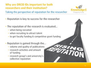 • Reputation is key to success for the researcher
• The reputation of the research is evaluated...
• when being recruited
• when recruiting to attract talent
• to get faculty funding & competitive grant funding
• Reputation is gained through the...
• volume and quality of publications
• research activities and amount
of funding
• research group’s and university’s
collective reputation
3
Why are ORCID IDs important for both
researchers and their institution?
Taking the perspective of reputation for the researcher
 