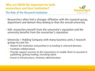 • Researchers often feel a stronger affiliation with the research group,
department and domain they belong to than the overall university
• Still: researchers benefit from the university’s reputation and the
university benefits from the researcher’s reputation
• University = Holding Company with many business units / research
groups to care for:
• Market the institution and position it as leading in selected domains
• Facilitate collaborations
• Provide support services to the researchers to enable them to succeed in
publishing, getting funding, recruiting talent
• Invest in infrastructure, minimize administration
4
Why are ORCID IDs important for both
researchers and their institution?
The Role of the Research Institution
 