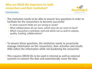 • The institution needs to be able to answer key questions in order to
facilitate for the researchers to become successful
• In what research fields are we strong or weak?
• What collaborations do we have, which ones do we want to have?
• Which researchers contribute well and which not so well to volume,
quality, funding, collaborations?
• ...
• To answer these questions, the institution needs to proactively
manage information on the researchers, their activities and results
AND collect the information while not burdening the researcher
• This requires ORCID IDs to be used in internal as well as external
systems to connect the dots and automatically reuse the data
9
Why are ORCID IDs important for both
researchers and their institution?
Conclusions
 
