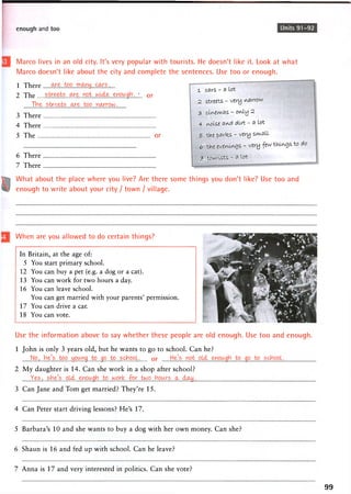 enough and too Units 91-92
Marco lives in an old city. It's very popular with tourists. He doesn't like it. Look at what
Marco doesn't like about the city and complete the sentences. Use too or enough.
1 There
2 The streets...<^e. not wuta enowgh . * 0 r
T V i e - . s t r i .
3 There
4 There
5 The or
6 There
7 There
What about the place where you live? Are there some things you don't like? Use too and
enough to write about your city / town / village.
1 cars - a lot
2 streets - very narrow
3 cXiA.ei'w.fls - oitly ^
4 i/voise aiA.pt dirt - a lot
5" the partes - very swi.fi 11
6 the evem-iA^s - very few tku/ugs to do
y- tourists - a lot
When are you allowed to do certain things?
In Britain, at the age of:
5 You start primary school.
12 You can buy a pet (e.g. a dog or a cat).
13 You can work for two hours a day.
16 You can leave school.
You can get married with your parents' permission.
17 You can drive a car.
18 You can vote.
Use the information above to say whether these people are old enough. Use too and enough.
1 John is only 3 years old, but he wants to go to school. Can he?
No,..he's boo..^oixn^.^to^jp^to^s^ppL or
2 My daughter is 14. Can she work in a shop after school?
Yes,...she's., o ^
3 Can Jane and Tom get married? They're 15.
4 Can Peter start driving lessons? He's 17.
5 Barbara's 10 and she wants to buy a dog with her own money. Can she?
6 Shaun is 16 and fed up with school. Can he leave?
7 Anna is 17 and very interested in politics. Can she vote?
99
 